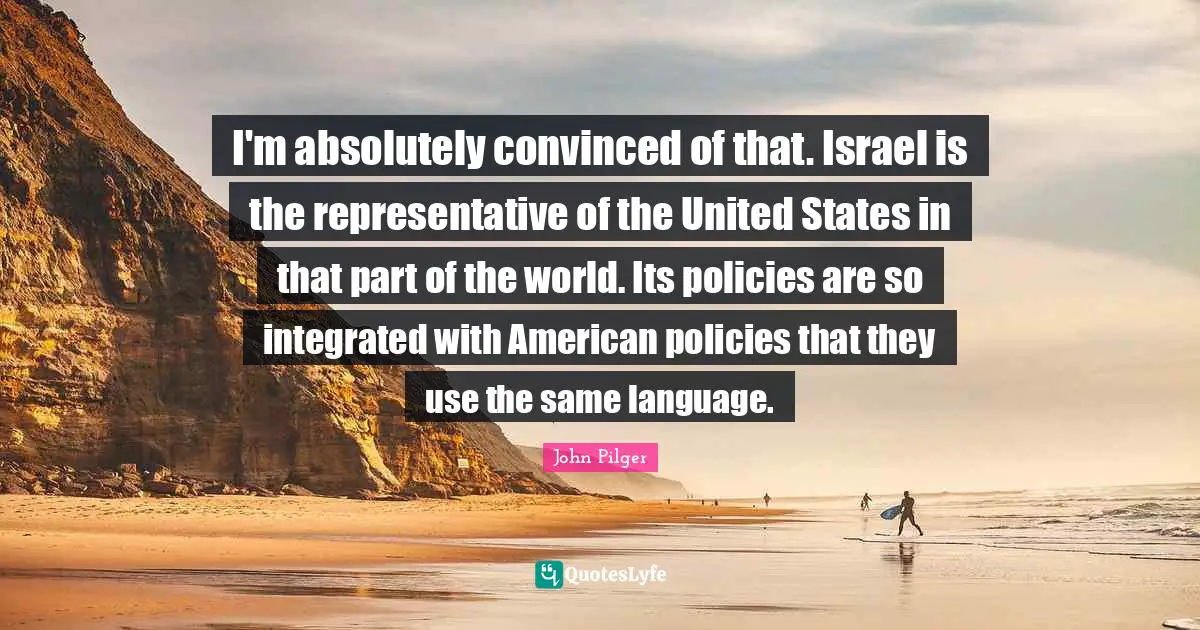 I'm absolutely convinced of that. Israel is the representative of the United States in that part of the world. Its policies are so integrated with American policies that they use the same language.