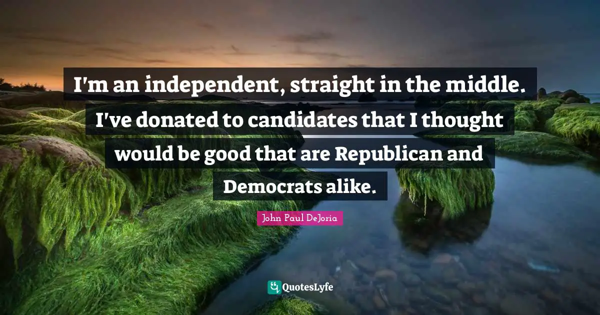 I'm an independent, straight in the middle. I've donated to candidates that I thought would be good that are Republican and Democrats alike.
