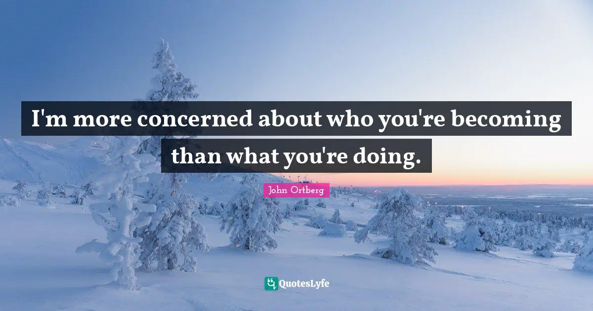 I'm more concerned about who you're becoming than what you're doing.