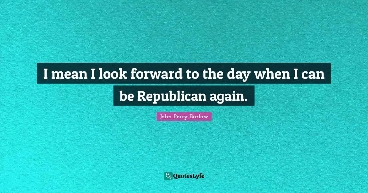 I mean I look forward to the day when I can be Republican again.