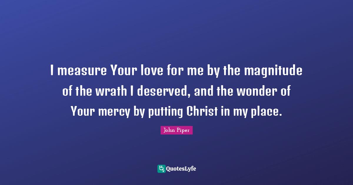 I measure Your love for me by the magnitude of the wrath I deserved, and the wonder of Your mercy by putting Christ in my place.