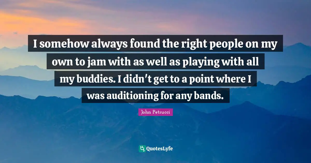 I somehow always found the right people on my own to jam with as well as playing with all my buddies. I didn't get to a point where I was auditioning for any bands.