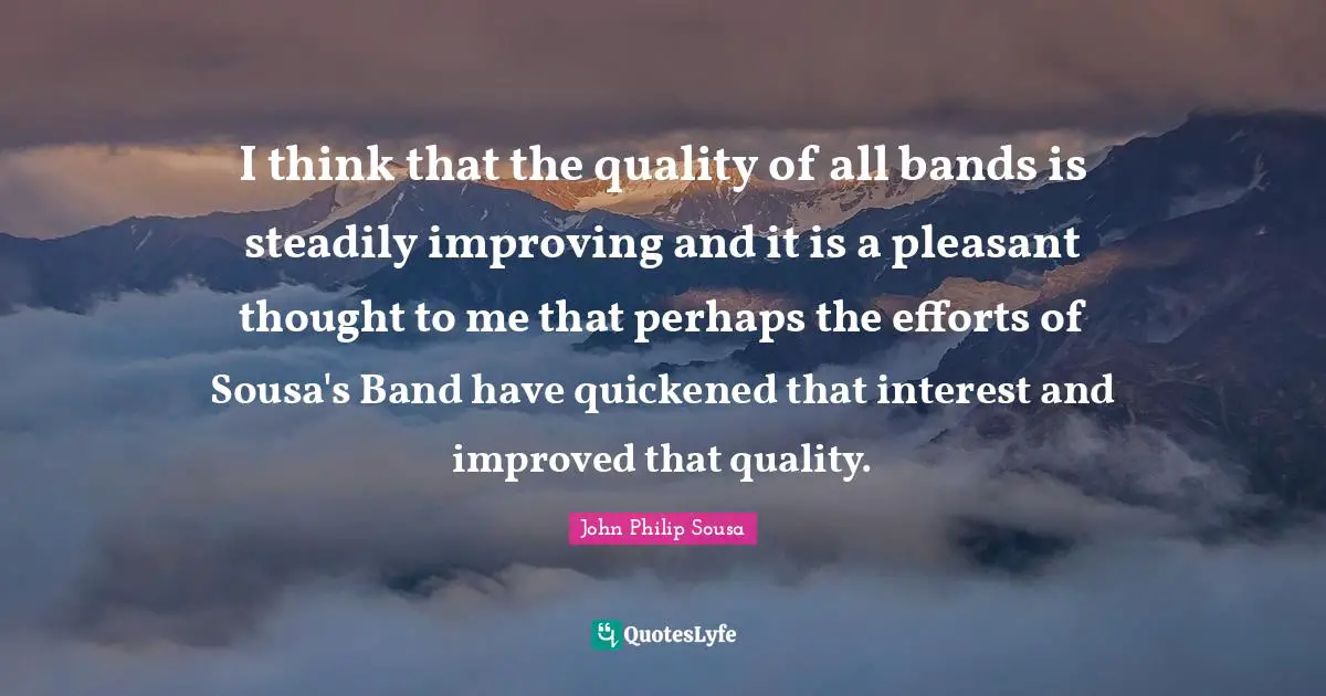 I think that the quality of all bands is steadily improving and it is a pleasant thought to me that perhaps the efforts of Sousa's Band have quickened that interest and improved that quality.
