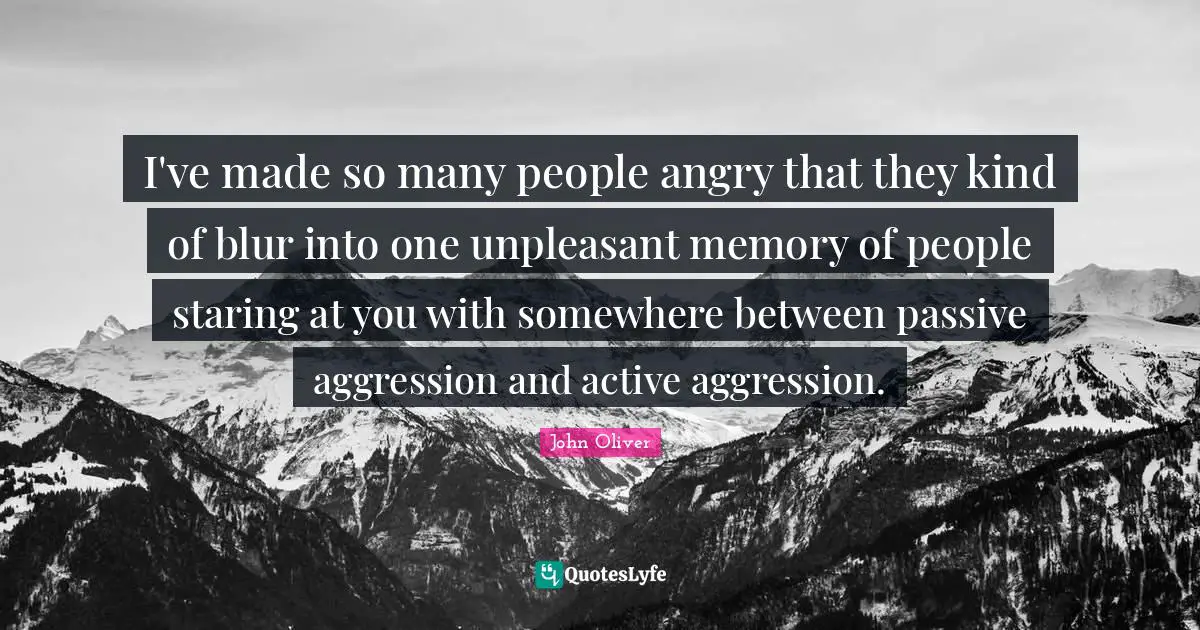 I've made so many people angry that they kind of blur into one unpleasant memory of people staring at you with somewhere between passive aggression and active aggression.