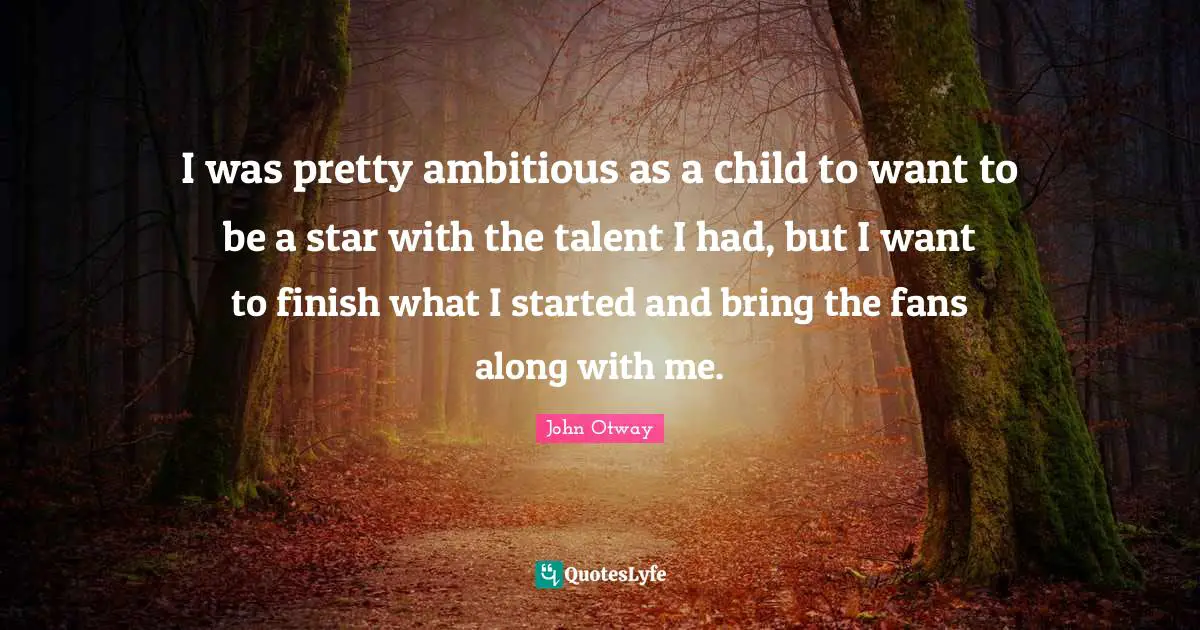 I was pretty ambitious as a child to want to be a star with the talent I had, but I want to finish what I started and bring the fans along with me.