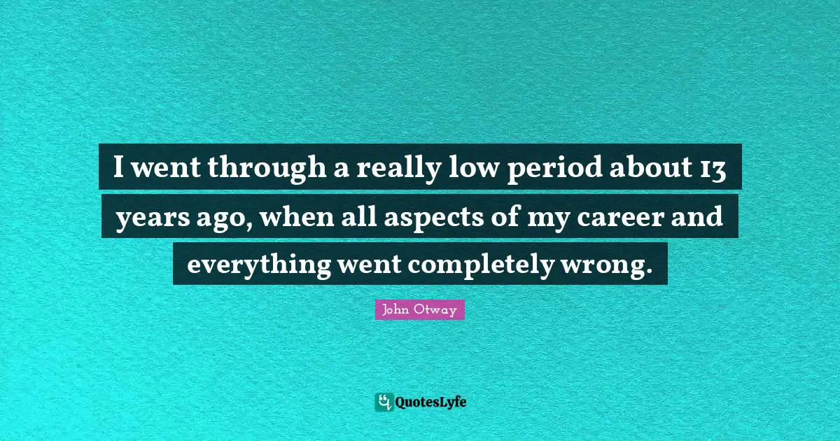 I went through a really low period about 13 years ago, when all aspects of my career and everything went completely wrong.