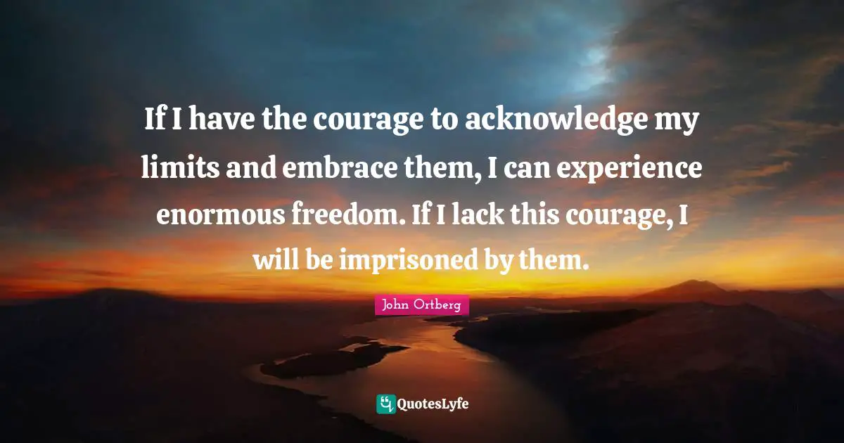 If I have the courage to acknowledge my limits and embrace them, I can experience enormous freedom. If I lack this courage, I will be imprisoned by them.