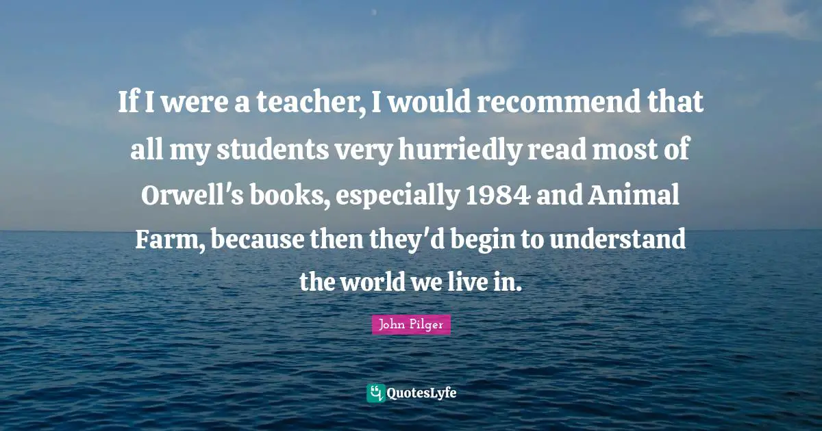 If I were a teacher, I would recommend that all my students very hurriedly read most of Orwell's books, especially 1984 and Animal Farm, because then they'd begin to understand the world we live in.