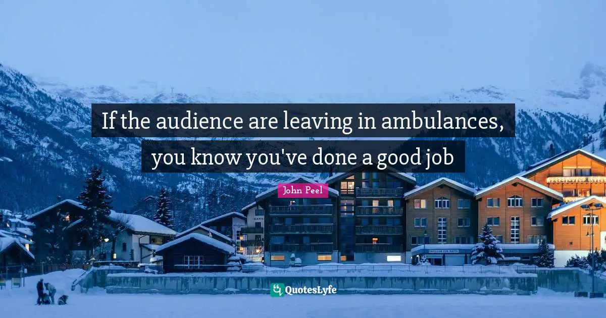 If the audience are leaving in ambulances, you know you've done a good job