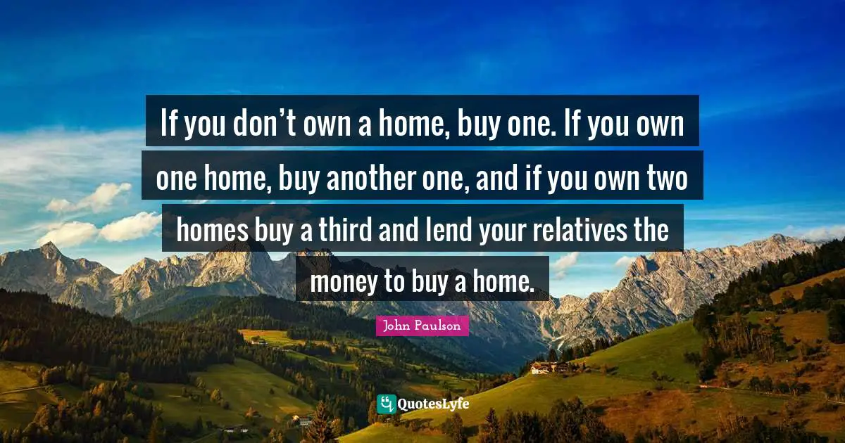 If you don’t own a home, buy one. If you own one home, buy another one, and if you own two homes buy a third and lend your relatives the money to buy a home.
