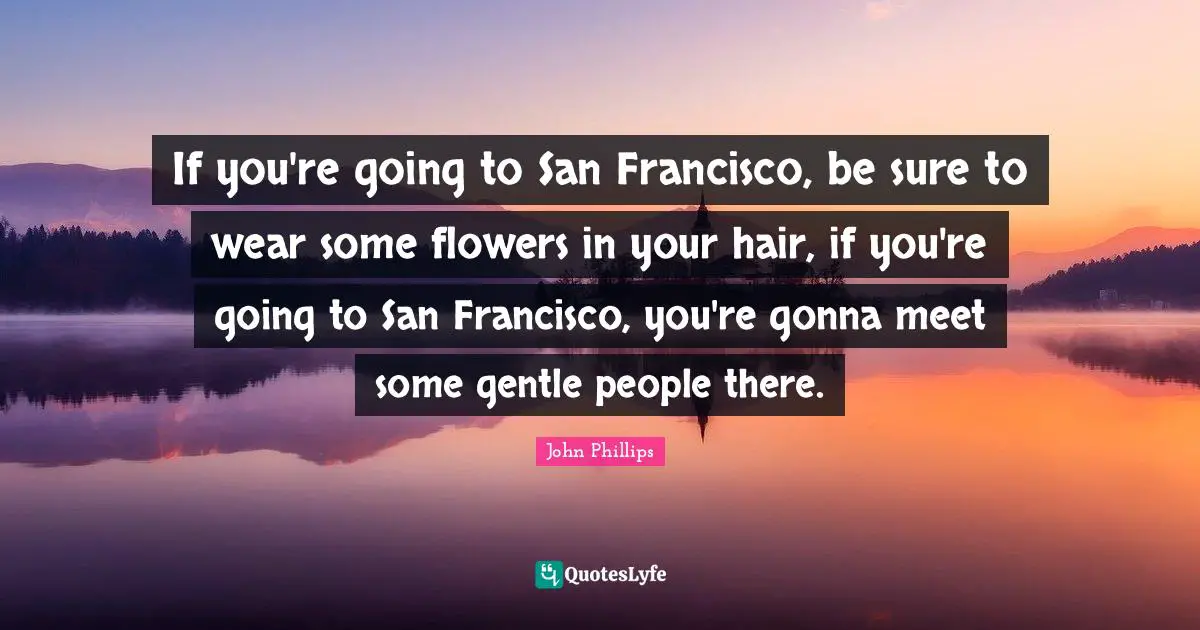 If you're going to San Francisco, be sure to wear some flowers in your hair, if you're going to San Francisco, you're gonna meet some gentle people there.