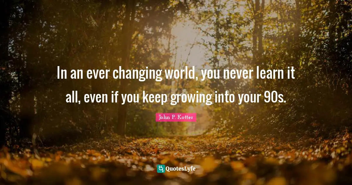 In an ever changing world, you never learn it all, even if you keep growing into your 90s.