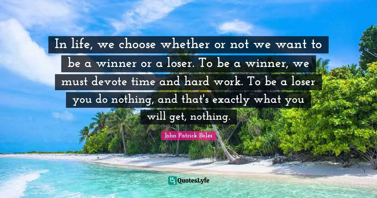 In life, we choose whether or not we want to be a winner or a loser. To be a winner, we must devote time and hard work. To be a loser you do nothing, and that's exactly what you will get, nothing.