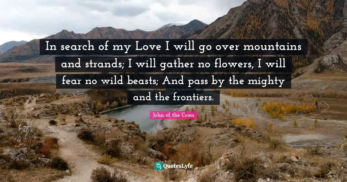 In search of my Love I will go over mountains and strands; I will gather no flowers, I will fear no wild beasts; And pass by the mighty and the frontiers.