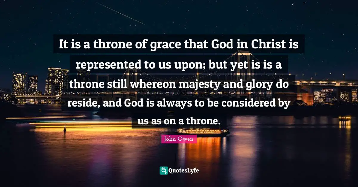It is a throne of grace that God in Christ is represented to us upon; but yet is is a throne still whereon majesty and glory do reside, and God is always to be considered by us as on a throne.