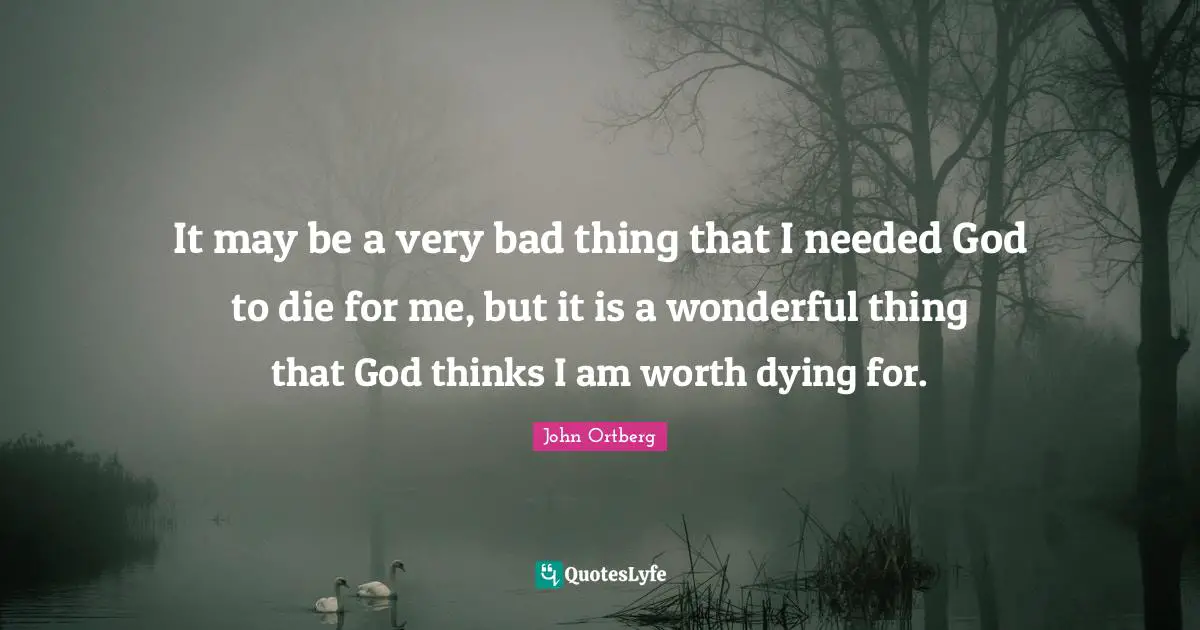 It may be a very bad thing that I needed God to die for me, but it is a wonderful thing that God thinks I am worth dying for.