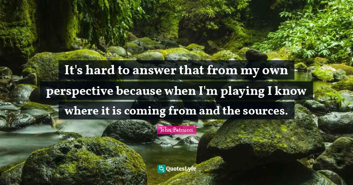 It's hard to answer that from my own perspective because when I'm playing I know where it is coming from and the sources.