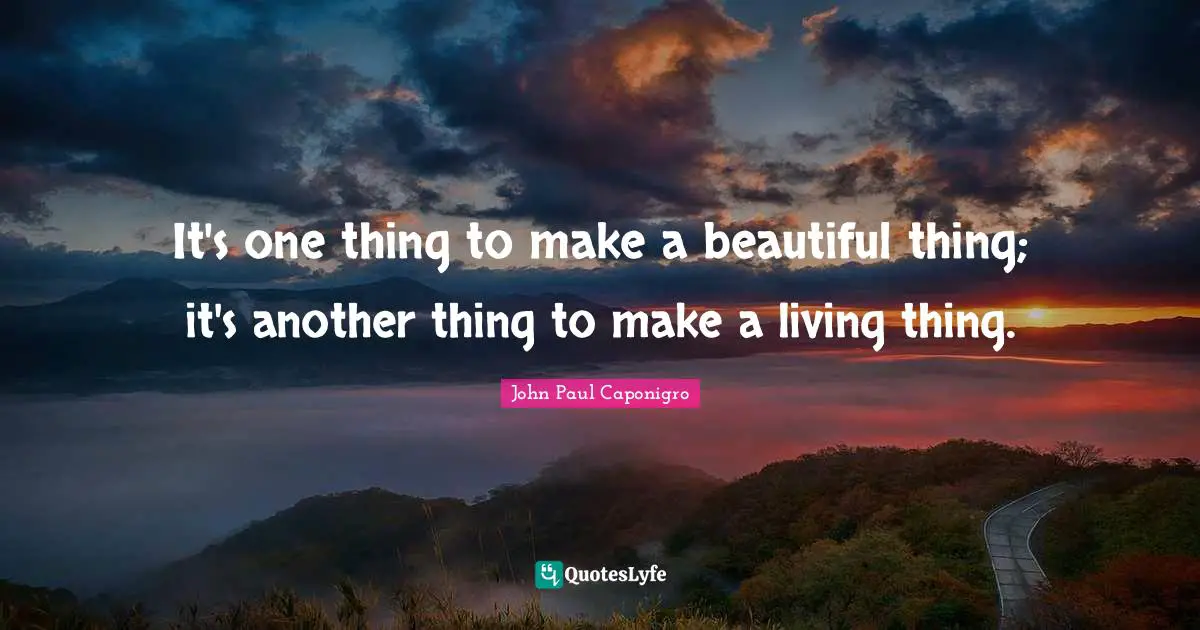 It's one thing to make a beautiful thing; it's another thing to make a living thing.