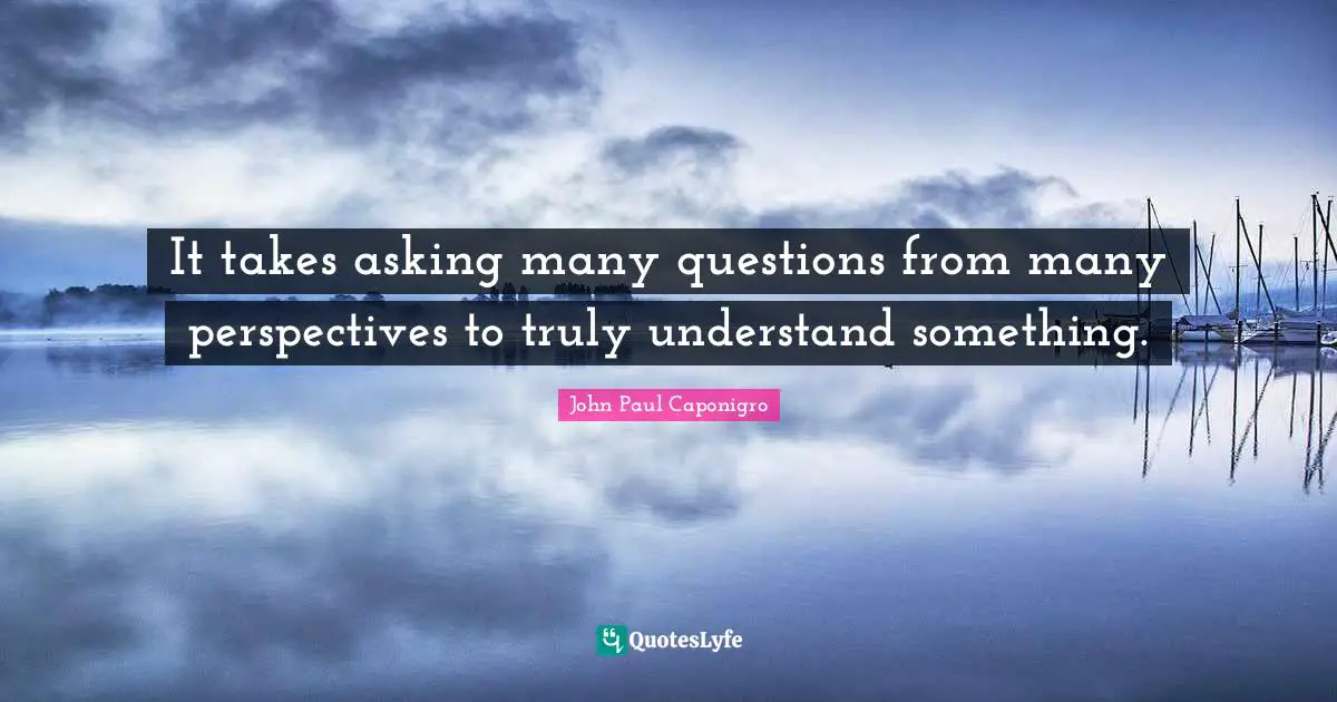 It takes asking many questions from many perspectives to truly understand something.