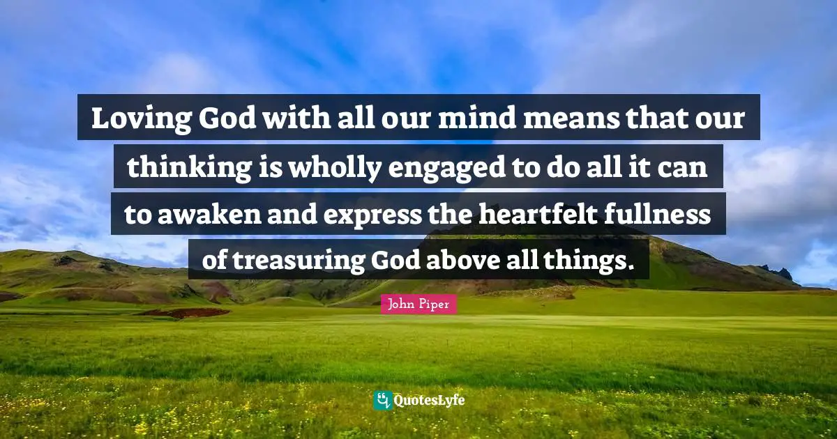 Heartfelt Quotes: "Loving God with all our mind means that our thinking is wholly engaged to do all it can to awaken and express the heartfelt fullness of treasuring God above all things."