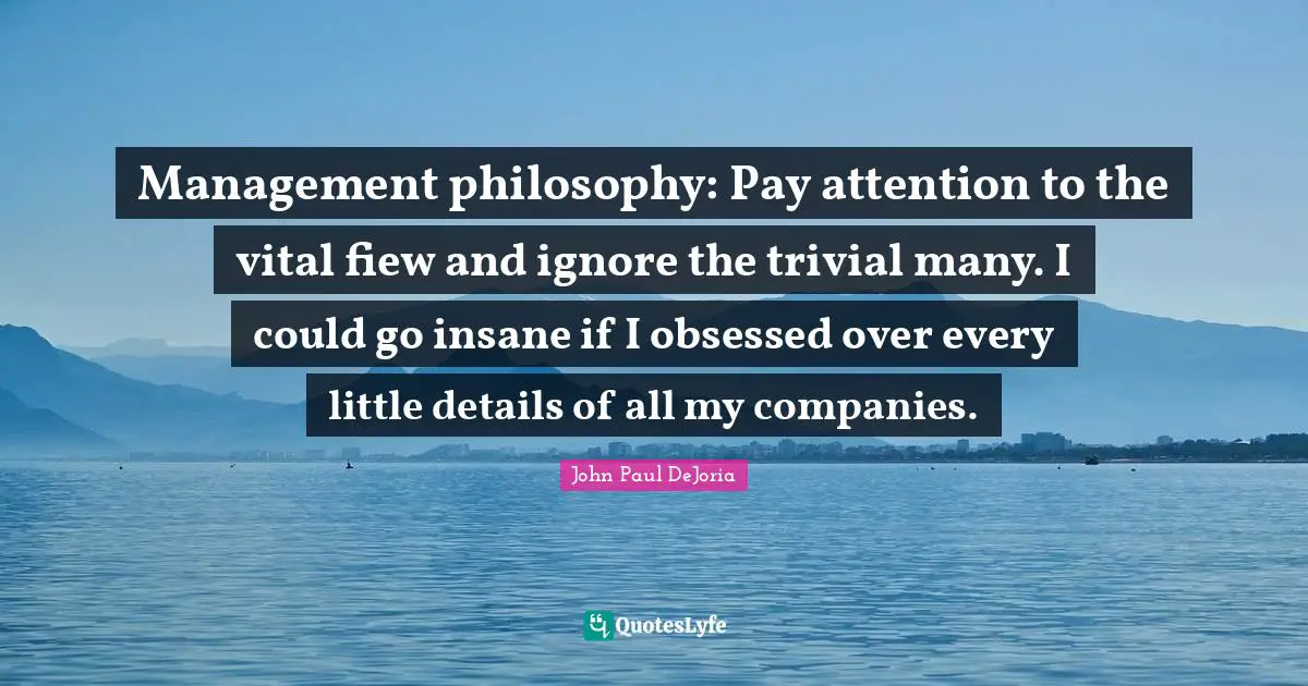 Management philosophy: Pay attention to the vital fiew and ignore the trivial many. I could go insane if I obsessed over every little details of all my companies.