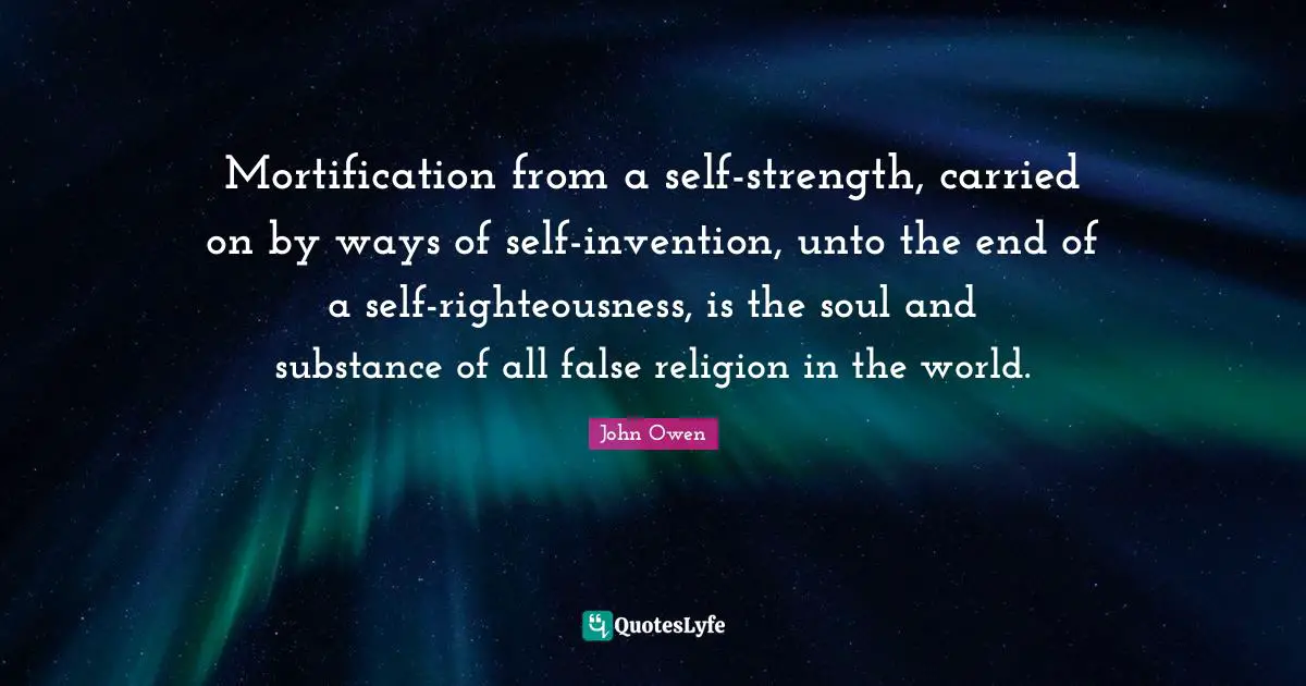 Mortification from a self-strength, carried on by ways of self-invention, unto the end of a self-righteousness, is the soul and substance of all false religion in the world.