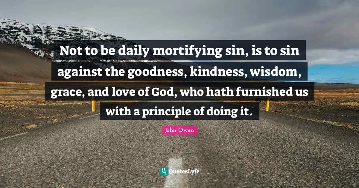 Not to be daily mortifying sin, is to sin against the goodness, kindness, wisdom, grace, and love of God, who hath furnished us with a principle of doing it.
