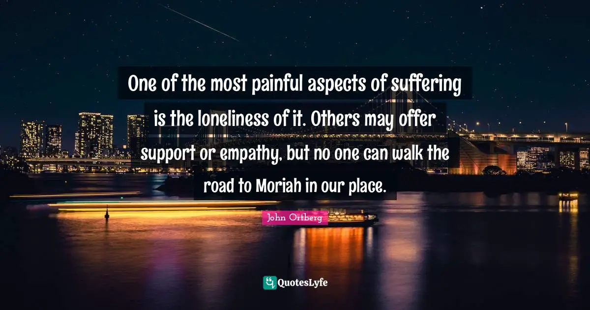 One of the most painful aspects of suffering is the loneliness of it. Others may offer support or empathy, but no one can walk the road to Moriah in our place.