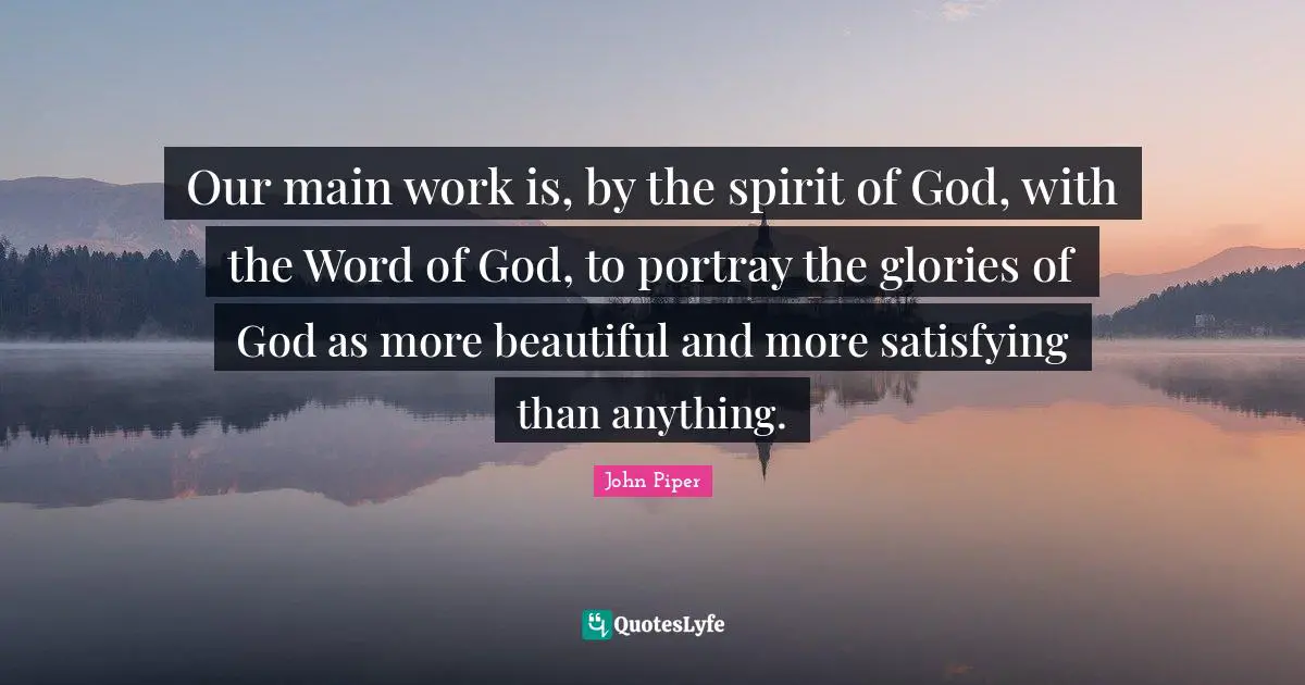 Our main work is, by the spirit of God, with the Word of God, to portray the glories of God as more beautiful and more satisfying than anything.