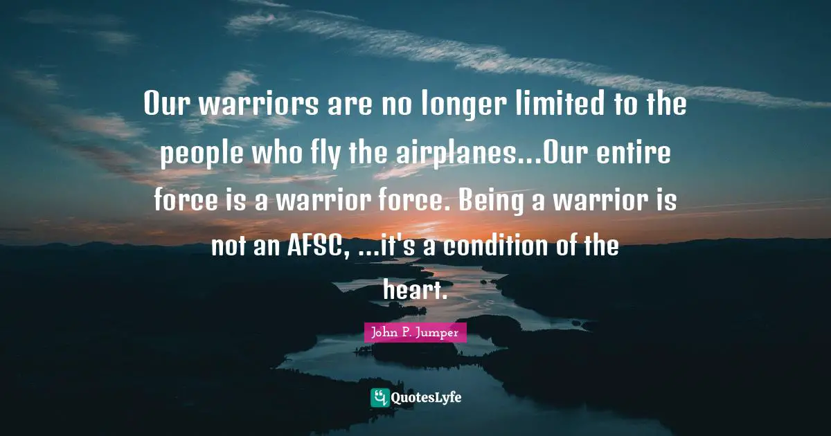 Our warriors are no longer limited to the people who fly the airplanes...Our entire force is a warrior force. Being a warrior is not an AFSC, ...it's a condition of the heart.