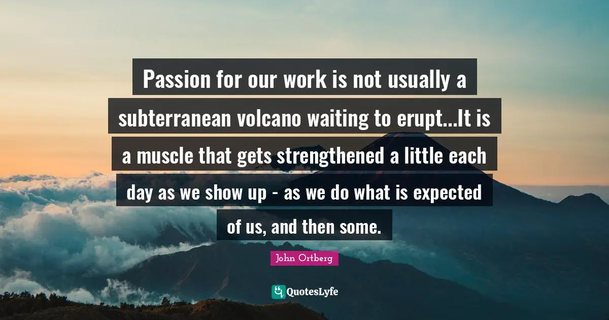 Passion for our work is not usually a subterranean volcano waiting to erupt...It is a muscle that gets strengthened a little each day as we show up - as we do what is expected of us, and then some.