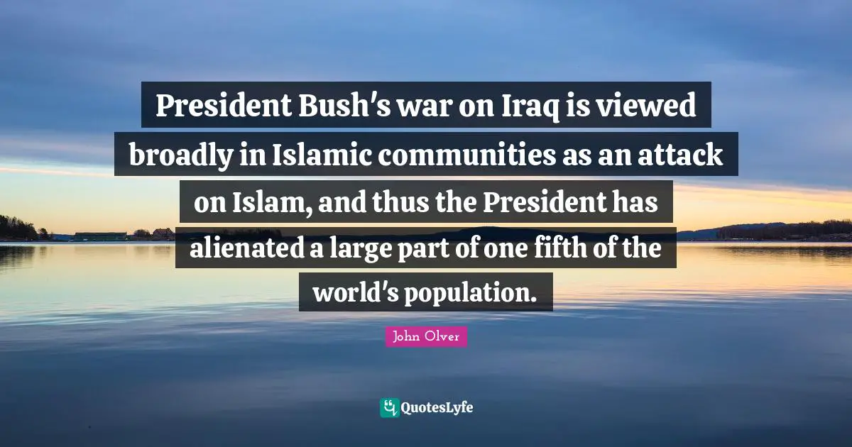 President Bush's war on Iraq is viewed broadly in Islamic communities as an attack on Islam, and thus the President has alienated a large part of one fifth of the world's population.