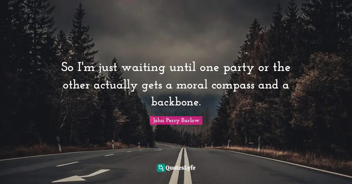 So I'm just waiting until one party or the other actually gets a moral compass and a backbone.