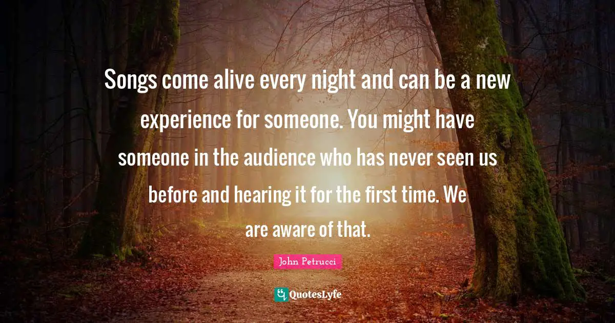 New Experiences Quotes: "Songs come alive every night and can be a new experience for someone. You might have someone in the audience who has never seen us before and hearing it for the first time. We are aware of that."