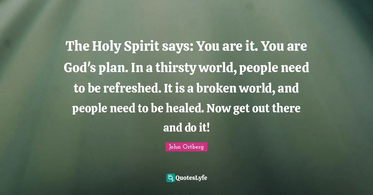 The Holy Spirit says: You are it. You are God's plan. In a thirsty world, people need to be refreshed. It is a broken world, and people need to be healed. Now get out there and do it!