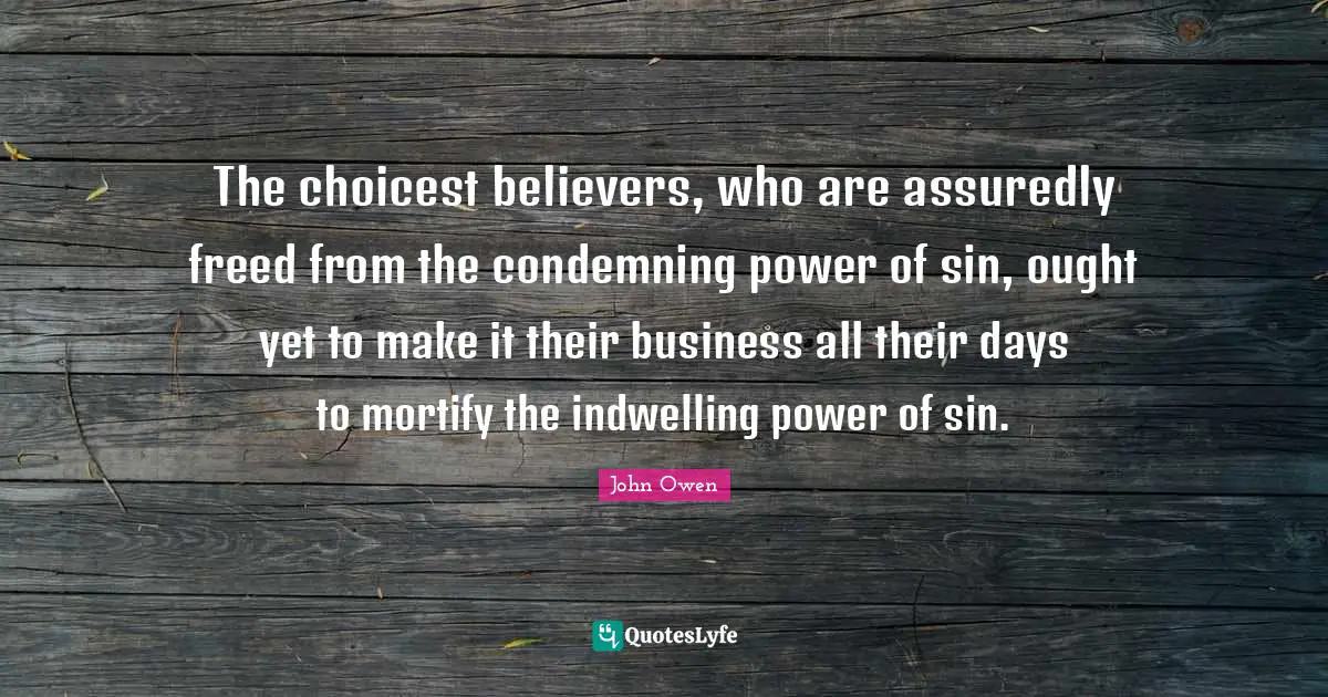 The choicest believers, who are assuredly freed from the condemning power of sin, ought yet to make it their business all their days to mortify the indwelling power of sin.