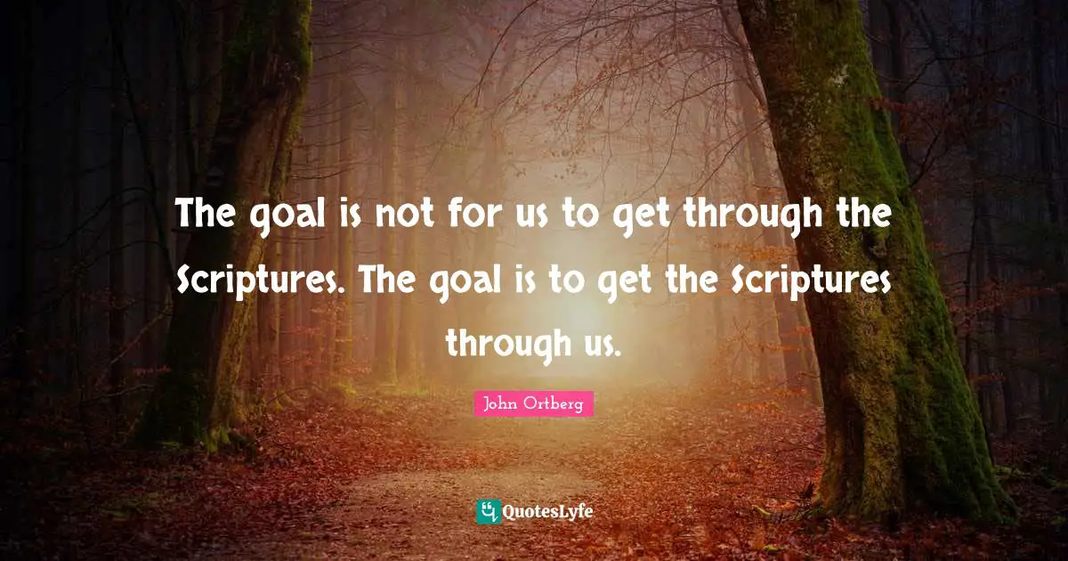 The goal is not for us to get through the Scriptures. The goal is to get the Scriptures through us.