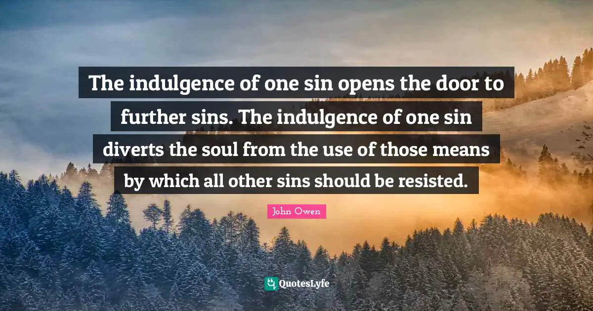 The indulgence of one sin opens the door to further sins. The indulgence of one sin diverts the soul from the use of those means by which all other sins should be resisted.