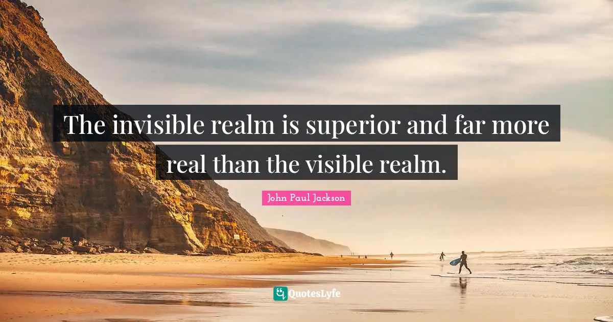 The invisible realm is superior and far more real than the visible realm.