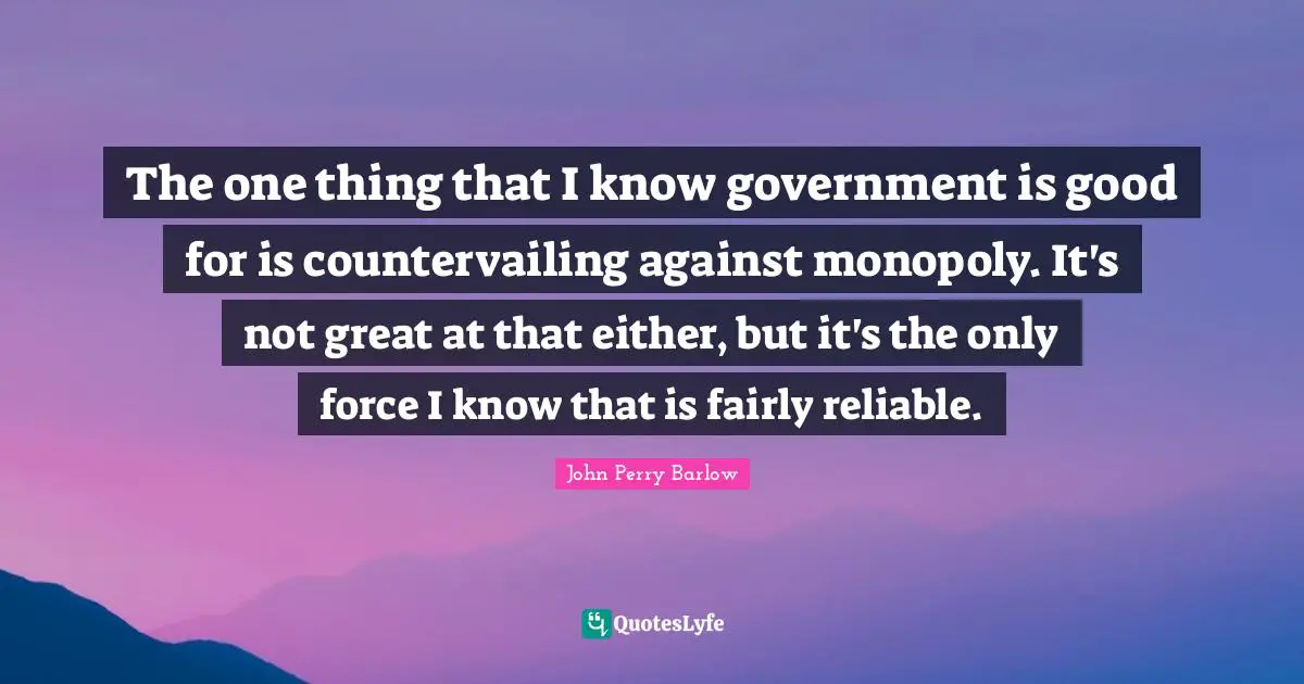 The one thing that I know government is good for is countervailing against monopoly. It's not great at that either, but it's the only force I know that is fairly reliable.