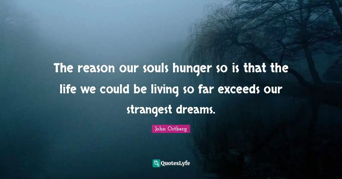 The reason our souls hunger so is that the life we could be living so far exceeds our strangest dreams.