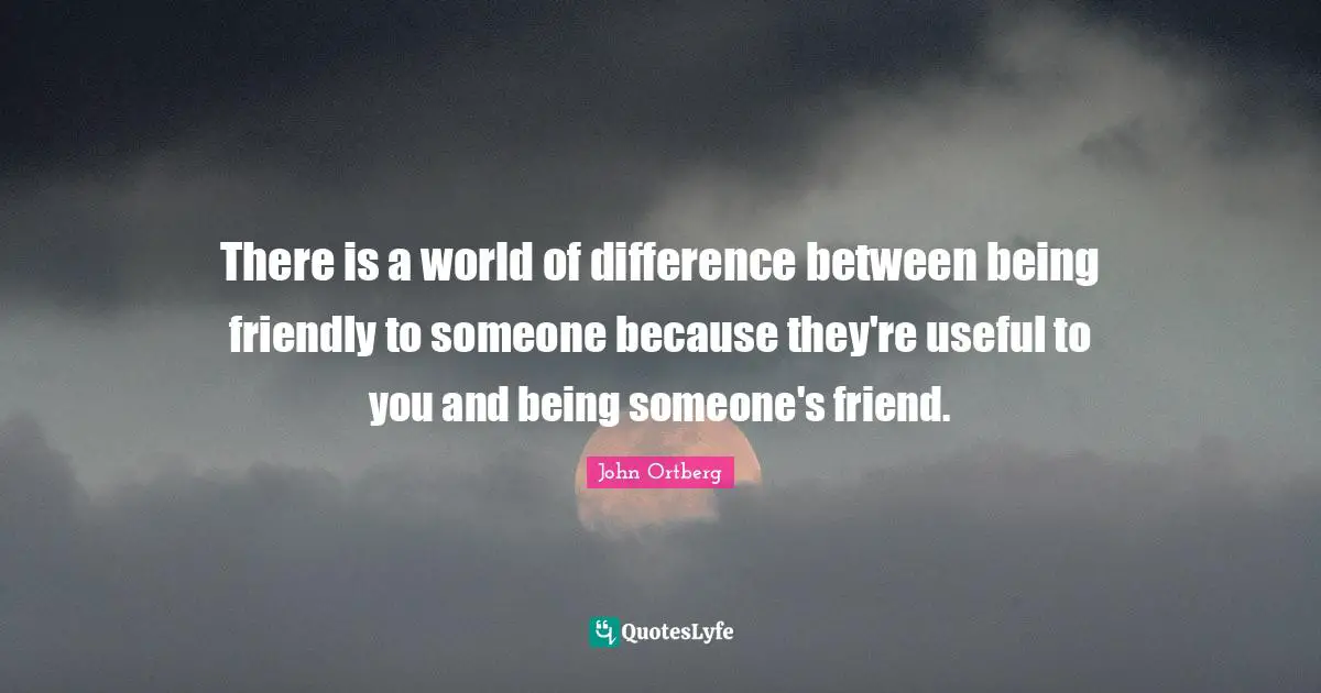 There is a world of difference between being friendly to someone because they're useful to you and being someone's friend.