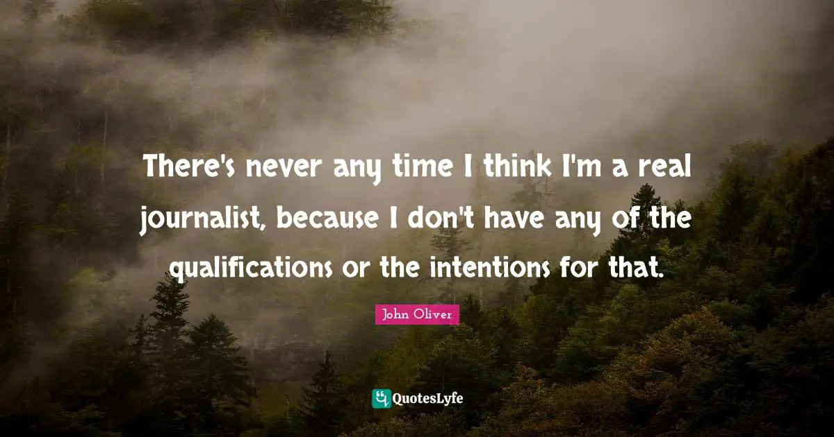 There's never any time I think I'm a real journalist, because I don't have any of the qualifications or the intentions for that.