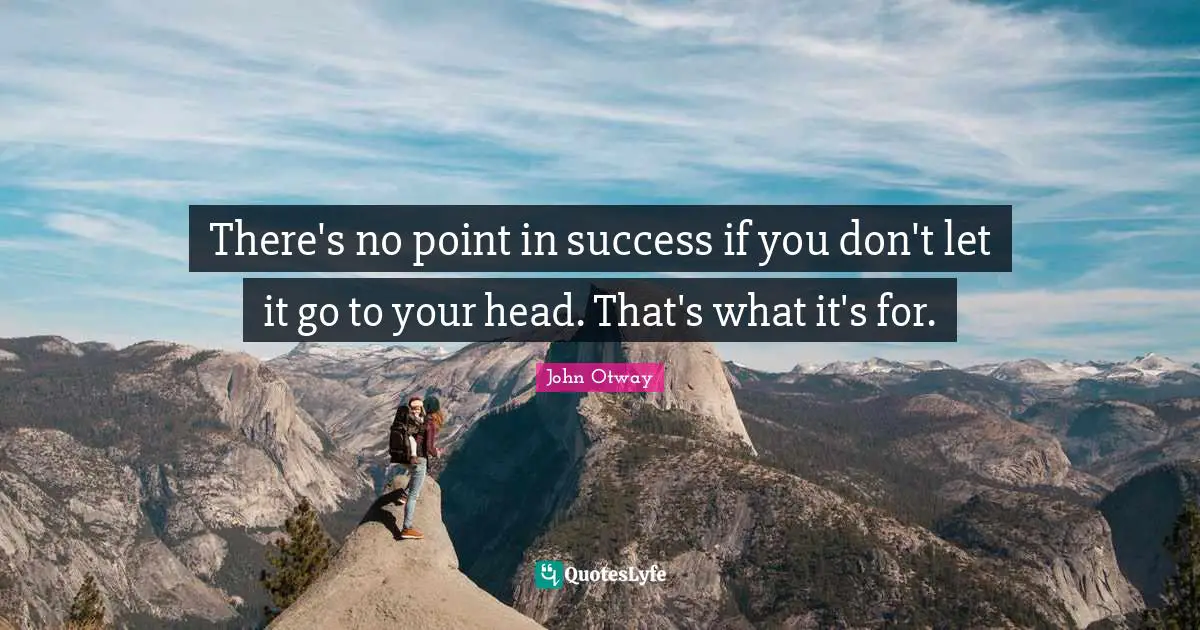 There's no point in success if you don't let it go to your head. That's what it's for.