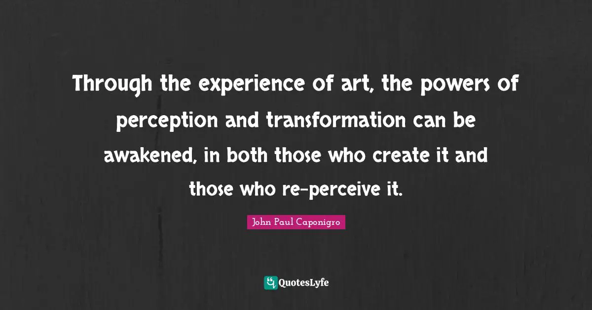 Through the experience of art, the powers of perception and transformation can be awakened, in both those who create it and those who re-perceive it.