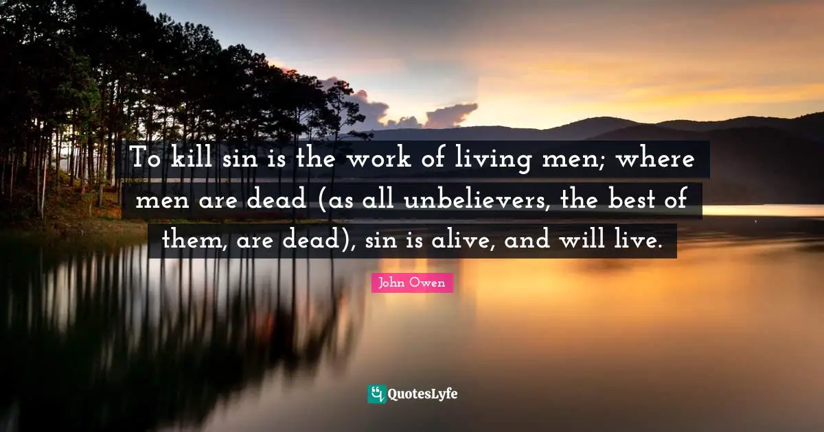 To kill sin is the work of living men; where men are dead (as all unbelievers, the best of them, are dead), sin is alive, and will live.
