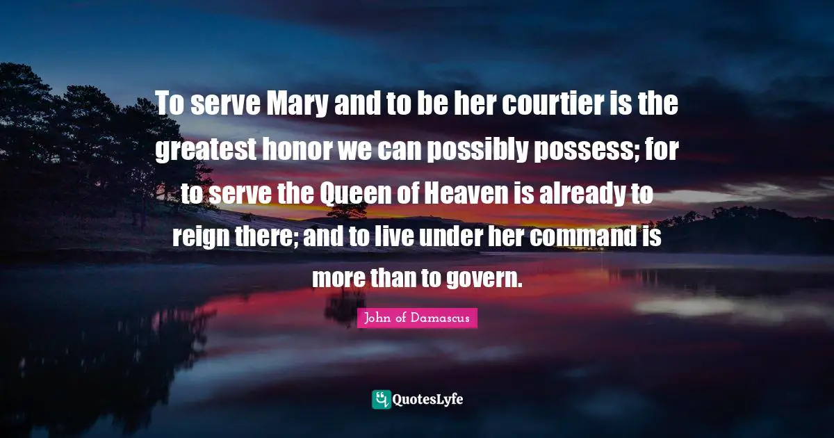 To serve Mary and to be her courtier is the greatest honor we can possibly possess; for to serve the Queen of Heaven is already to reign there; and to live under her command is more than to govern.