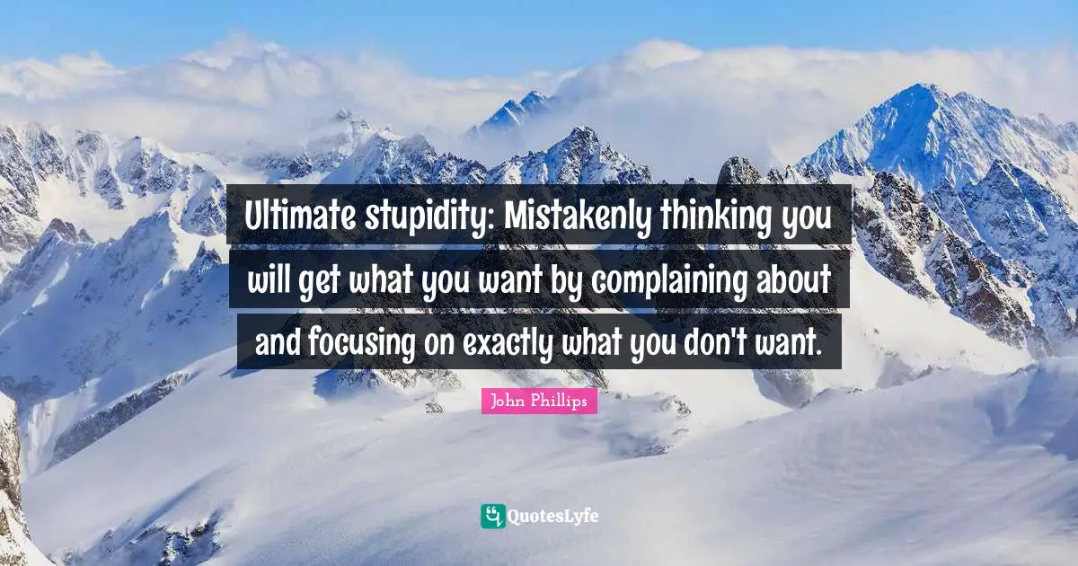 Ultimate stupidity: Mistakenly thinking you will get what you want by complaining about and focusing on exactly what you don't want.