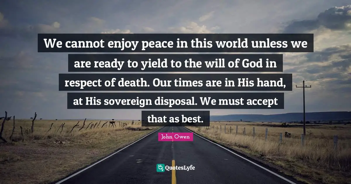 We cannot enjoy peace in this world unless we are ready to yield to the will of God in respect of death. Our times are in His hand, at His sovereign disposal. We must accept that as best.