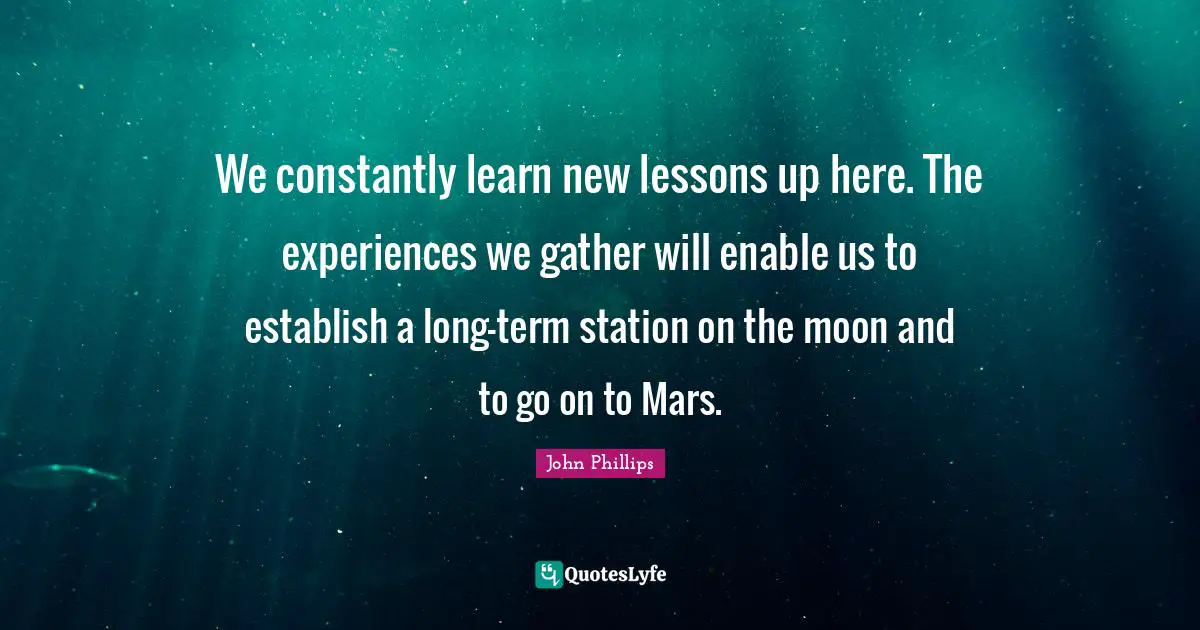 We constantly learn new lessons up here. The experiences we gather will enable us to establish a long-term station on the moon and to go on to Mars.